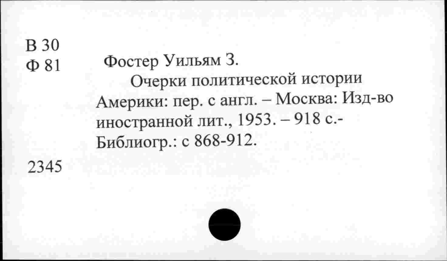 ﻿В 30
Ф 81
Фостер Уильям 3.
Очерки политической истории Америки: пер. с англ. — Москва: Изд-во иностранной лит., 1953.-918 с.-Библиогр.: с 868-912.
2345